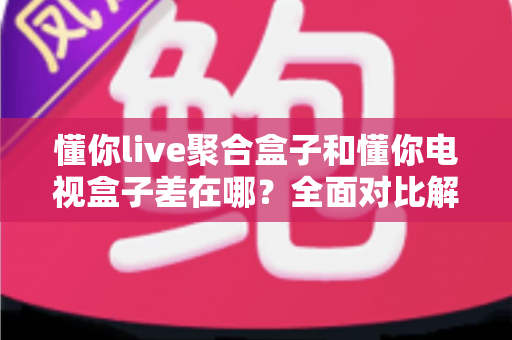 懂你live聚合盒子和懂你电视盒子差在哪？全面对比解析帮你选对不选贵