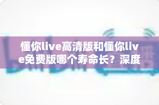 懂你live高清版和懂你live免费版哪个寿命长？深度对比分析与实用选择指南