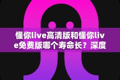 懂你live高清版和懂你live免费版哪个寿命长？深度对比分析与实用选择指南