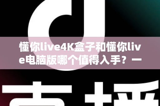 懂你live4K盒子和懂你live电脑版哪个值得入手？一篇讲透画质、价格与使用场景的深度选购指南