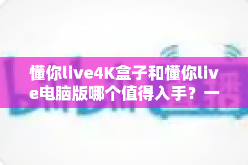 懂你live4K盒子和懂你live电脑版哪个值得入手？一篇讲透画质、价格与使用场景的深度选购指南