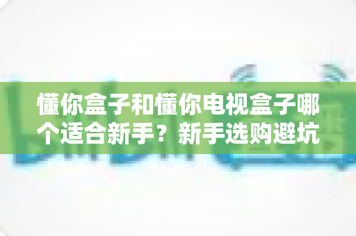 懂你盒子和懂你电视盒子哪个适合新手？新手选购避坑与上手全攻略