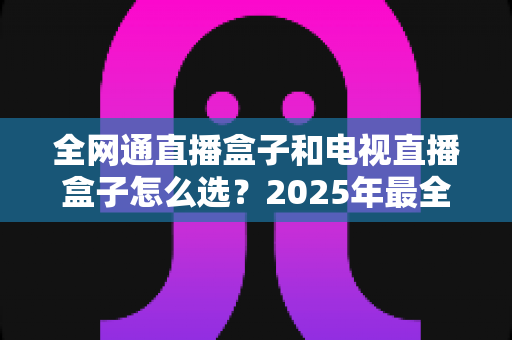 全网通直播盒子和电视直播盒子怎么选？2025年最全选购指南帮你避坑省钱
