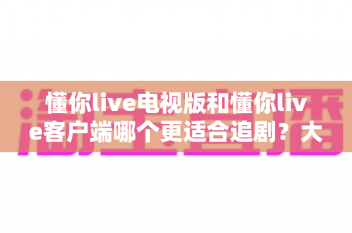 懂你live电视版和懂你live客户端哪个更适合追剧?大屏沉浸与随身便捷的全面对决 懂你live电视版和懂你live客户端哪个更适合追剧?大屏沉浸与随身便捷的全面对决