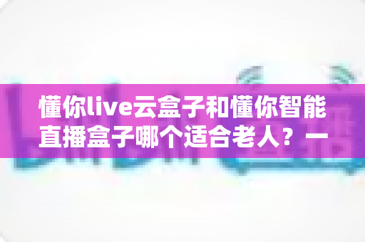懂你live云盒子和懂你智能直播盒子哪个适合老人？一文看懂两款盒子的区别与选购攻略