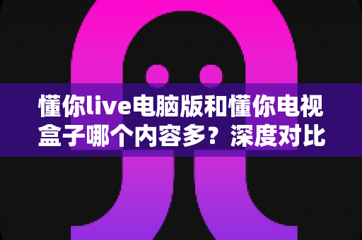 懂你live电脑版和懂你电视盒子哪个内容多？深度对比解析帮你选对观影方案