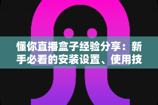 懂你直播盒子经验分享:新手必看的安装设置、使用技巧与避坑全攻略 懂你直播盒子经验分享:新手必看的安装设置、使用技巧与避坑全攻略