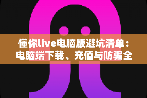 懂你live电脑版避坑清单:电脑端下载、充值与防骗全攻略 懂你live电脑版避坑清单:电脑端下载、充值与防骗全攻略