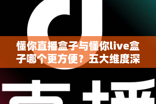 懂你直播盒子与懂你live盒子哪个更方便？五大维度深度对比，看完不再纠结
