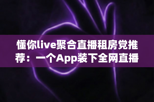 懂你live聚合直播租房党推荐:一个App装下全网直播,让租房生活更有温度 懂你live聚合直播租房党推荐:一个App装下全网直播,让租房生活更有温度