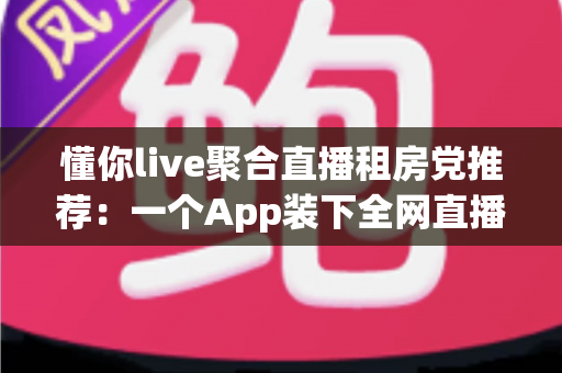 懂你live聚合直播租房党推荐：一个App装下全网直播，让租房生活更有温度