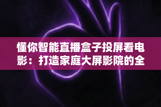 懂你智能直播盒子投屏看电影：打造家庭大屏影院的全新智能体验