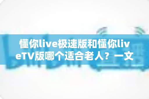 懂你live极速版和懂你liveTV版哪个适合老人？一文看懂两大版本差异，帮爸妈选对不踩坑