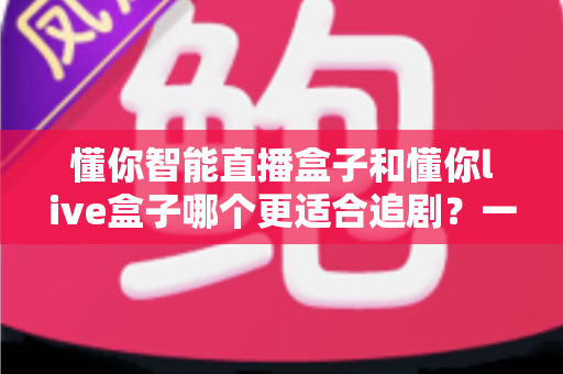 懂你智能直播盒子和懂你live盒子哪个更适合追剧？一篇讲透的深度选购指南