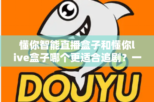 懂你智能直播盒子和懂你live盒子哪个更适合追剧？一篇讲透的深度选购指南