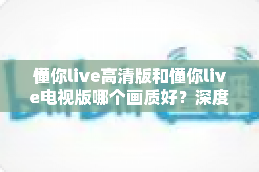 懂你live高清版和懂你live电视版哪个画质好?深度对比解析,帮你选出更清晰的观看体验 懂你live高清版和懂你live电视版哪个画质好?深度对比解析,帮你选出更清晰的观看体验
