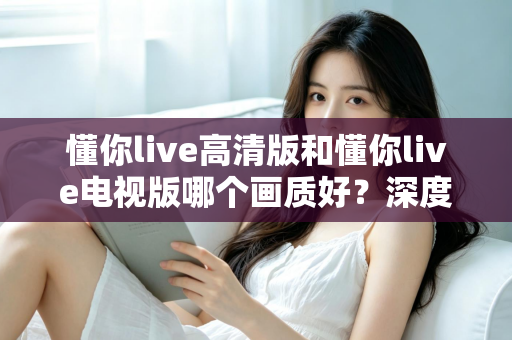 懂你live高清版和懂你live电视版哪个画质好?深度对比解析,帮你选出更清晰的观看体验 懂你live高清版和懂你live电视版哪个画质好?深度对比解析,帮你选出更清晰的观看体验