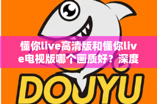 懂你live高清版和懂你live电视版哪个画质好?深度对比解析,帮你选出更清晰的观看体验 懂你live高清版和懂你live电视版哪个画质好?深度对比解析,帮你选出更清晰的观看体验
