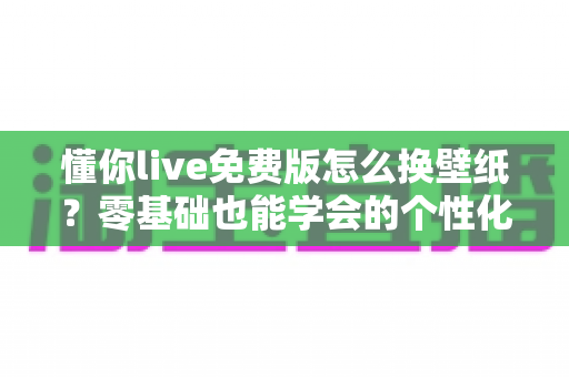 懂你live免费版怎么换壁纸?零基础也能学会的个性化设置完整攻略 懂你live免费版怎么换壁纸?零基础也能学会的个性化设置完整攻略