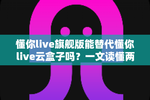 懂你live旗舰版能替代懂你live云盒子吗？一文读懂两者差异与选择指南