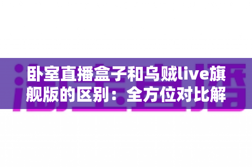 卧室直播盒子和乌贼live旗舰版的区别：全方位对比解析与选购指南