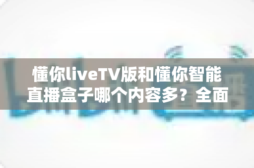 懂你liveTV版和懂你智能直播盒子哪个内容多？全面对比评测与选购避坑指南