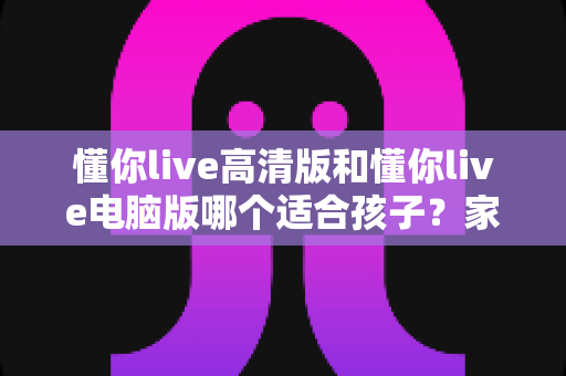 懂你live高清版和懂你live电脑版哪个适合孩子？家长必读的版本选择全指南
