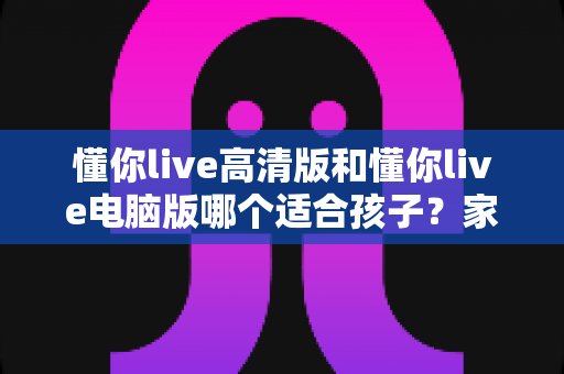 懂你live高清版和懂你live电脑版哪个适合孩子？家长必读的版本选择全指南