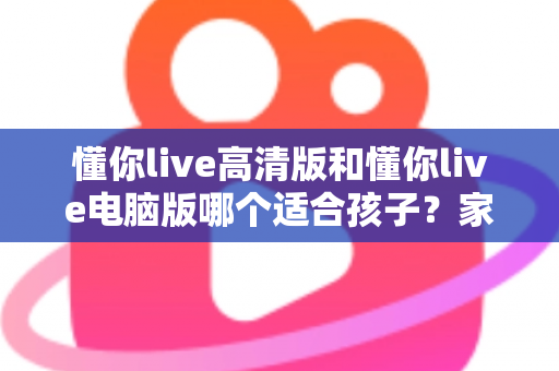 懂你live高清版和懂你live电脑版哪个适合孩子？家长必读的版本选择全指南