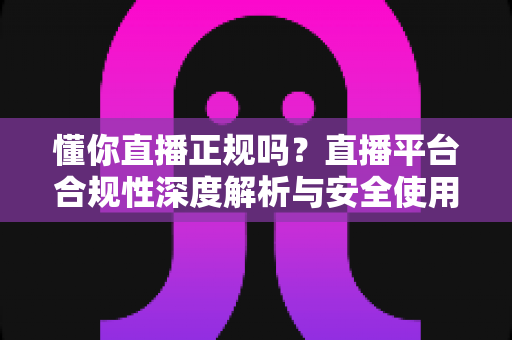 懂你直播正规吗？直播平台合规性深度解析与安全使用全攻略