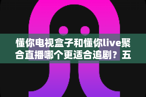懂你电视盒子和懂你live聚合直播哪个更适合追剧?五大维度深度对比,帮你选对追剧神器 懂你电视盒子和懂你live聚合直播哪个更适合追剧?五大维度深度对比,帮你选对追剧神器