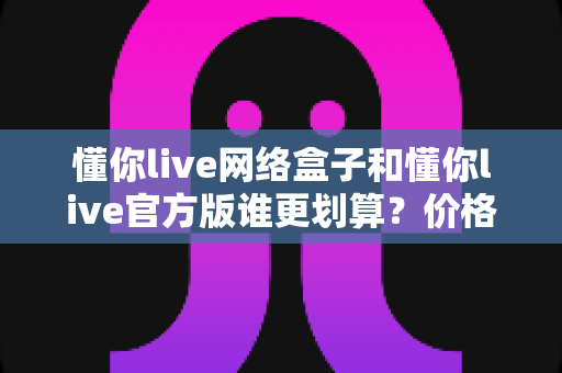 懂你live网络盒子和懂你live官方版谁更划算？价格、体验、售后全方位对比指南