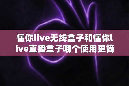 懂你live无线盒子和懂你live直播盒子哪个使用更简单?新手入门最实用的选择指南 懂你live无线盒子和懂你live直播盒子哪个使用更简单?新手入门最实用的选择指南