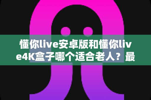 懂你live安卓版和懂你live4K盒子哪个适合老人?最全选购指南帮您一次选对 懂你live安卓版和懂你live4K盒子哪个适合老人?最全选购指南帮您一次选对