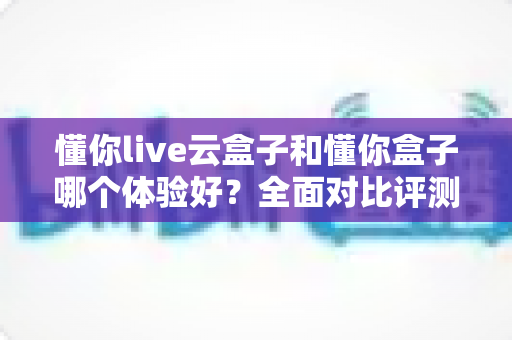 懂你live云盒子和懂你盒子哪个体验好?全面对比评测与选购指南 懂你live云盒子和懂你盒子哪个体验好?全面对比评测与选购指南