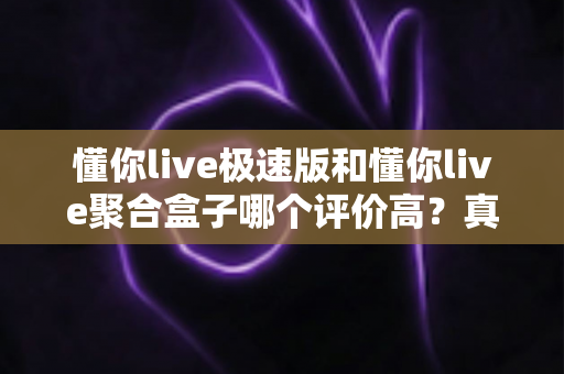 懂你live极速版和懂你live聚合盒子哪个评价高?真实口碑深度测评与选购全攻略 懂你live极速版和懂你live聚合盒子哪个评价高?真实口碑深度测评与选购全攻略