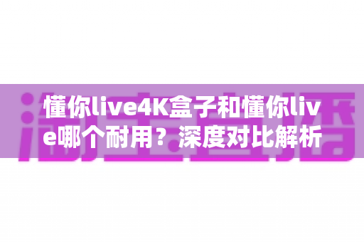 懂你live4K盒子和懂你live哪个耐用?深度对比解析,帮你选出更耐用的电视盒子 懂你live4K盒子和懂你live哪个耐用?深度对比解析,帮你选出更耐用的电视盒子