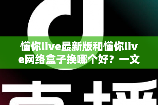 懂你live最新版和懂你live网络盒子换哪个好？一文读懂两者差异与选购攻略
