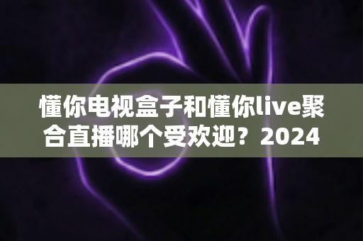 懂你电视盒子和懂你live聚合直播哪个受欢迎？2024深度对比全解析帮你选对不踩坑