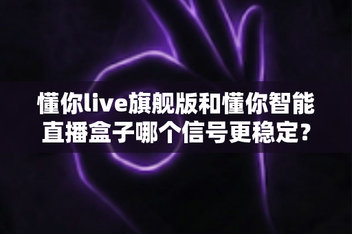 懂你live旗舰版和懂你智能直播盒子哪个信号更稳定？全面实测对比助你挑选最佳直播设备