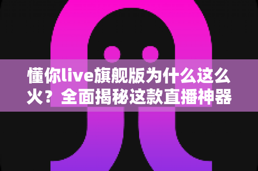 懂你live旗舰版为什么这么火？全面揭秘这款直播神器的爆火原因与使用指南