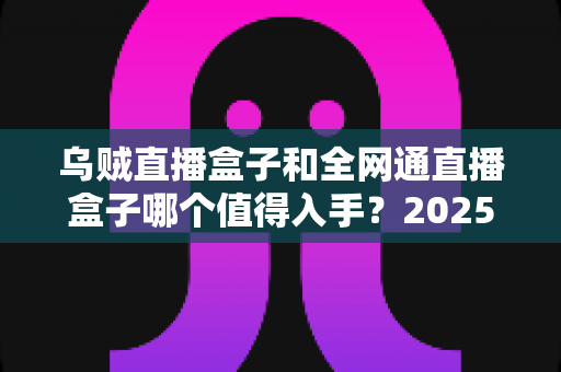 乌贼直播盒子和全网通直播盒子哪个值得入手?2025最新深度评测与避坑选购指南 乌贼直播盒子和全网通直播盒子哪个值得入手?2025最新深度评测与避坑选购指南