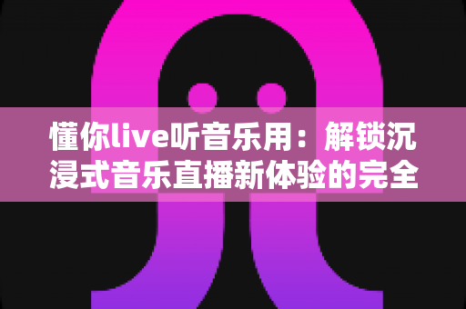懂你live听音乐用:解锁沉浸式音乐直播新体验的完全指南 懂你live听音乐用:解锁沉浸式音乐直播新体验的完全指南