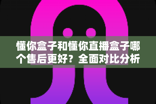 懂你盒子和懂你直播盒子哪个售后更好？全面对比分析与购买指南帮你做出明智选择