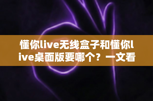 懂你live无线盒子和懂你live桌面版要哪个？一文看懂两大版本差异，选对直播工具不踩坑