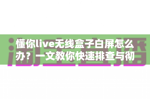 懂你live无线盒子白屏怎么办?一文教你快速排查与彻底解决白屏故障 懂你live无线盒子白屏怎么办?一文教你快速排查与彻底解决白屏故障
