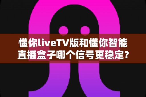 懂你liveTV版和懂你智能直播盒子哪个信号更稳定?全方位深度对比评测助你做出明智选择 懂你liveTV版和懂你智能直播盒子哪个信号更稳定?全方位深度对比评测助你做出明智选择