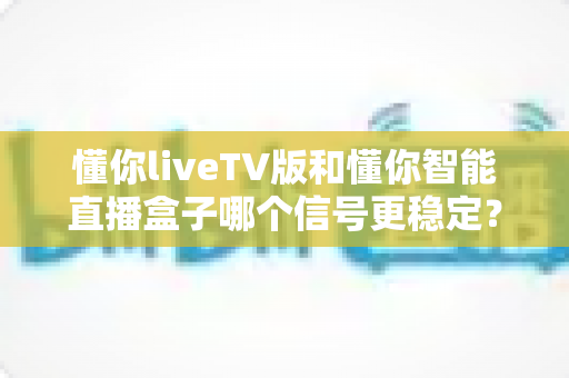 懂你liveTV版和懂你智能直播盒子哪个信号更稳定?全方位深度对比评测助你做出明智选择 懂你liveTV版和懂你智能直播盒子哪个信号更稳定?全方位深度对比评测助你做出明智选择