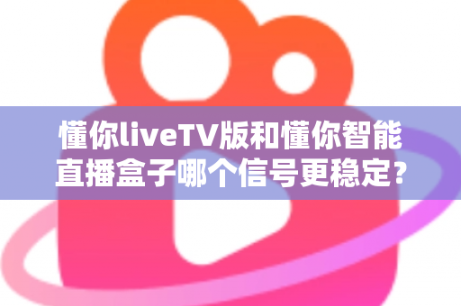 懂你liveTV版和懂你智能直播盒子哪个信号更稳定？全方位深度对比评测助你做出明智选择
