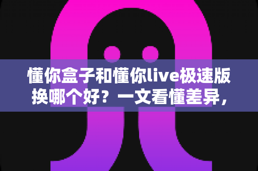 懂你盒子和懂你live极速版换哪个好？一文看懂差异，选对不纠结